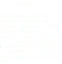 Get to know! Before waiting to hear from others what the masses think about you - we would rather you are in control. Our web monitoring service ensures that you are never cought with your pants down (for obvious reasons ofcourse). We see to it that you are the A-lister you were born to be!